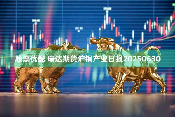 股票优配 瑞达期货沪铜产业日报20250630