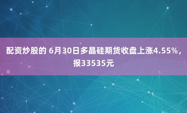 配资炒股的 6月30日多晶硅期货收盘上涨4.55%，报33535元