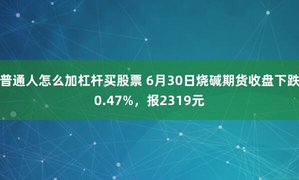 普通人怎么加杠杆买股票 6月30日烧碱期货收盘下跌0.47%，报2319元