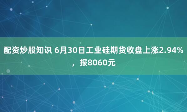 配资炒股知识 6月30日工业硅期货收盘上涨2.94%，报8060元