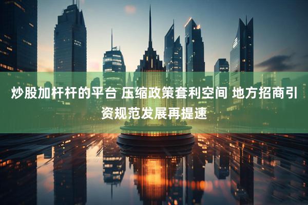 炒股加杆杆的平台 压缩政策套利空间 地方招商引资规范发展再提速