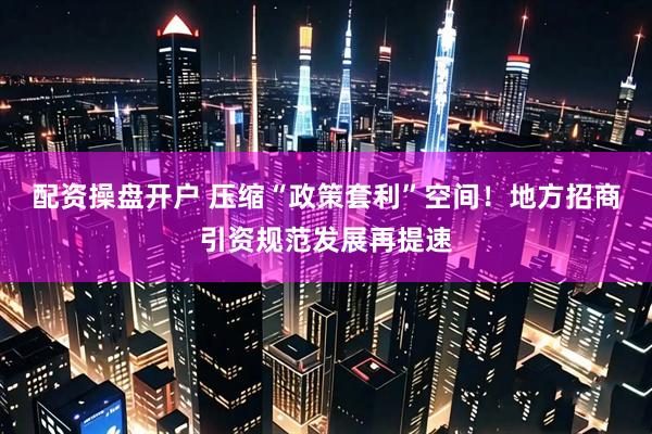 配资操盘开户 压缩“政策套利”空间！地方招商引资规范发展再提速