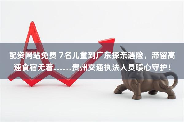 配资网站免费 7名儿童到广东探亲遇险，滞留高速食宿无着……贵州交通执法人员暖心守护！