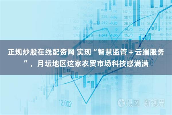 正规炒股在线配资网 实现“智慧监管＋云端服务”，月坛地区这家农贸市场科技感满满