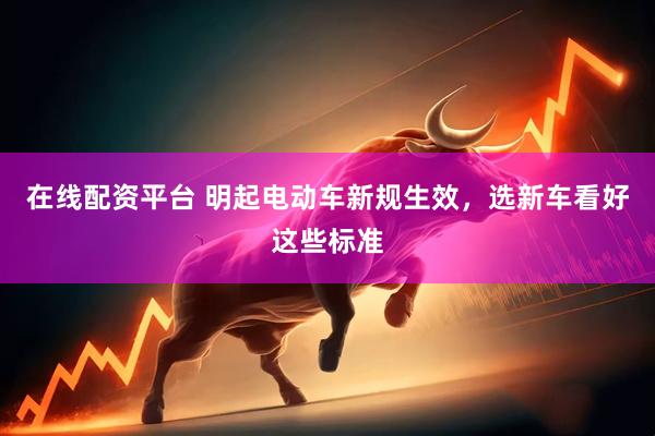 在线配资平台 明起电动车新规生效，选新车看好这些标准