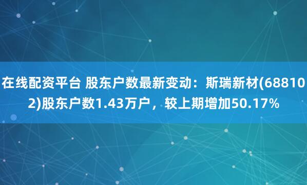 在线配资平台 股东户数最新变动：斯瑞新材(688102)股东户数1.43万户，较上期增加50.17%