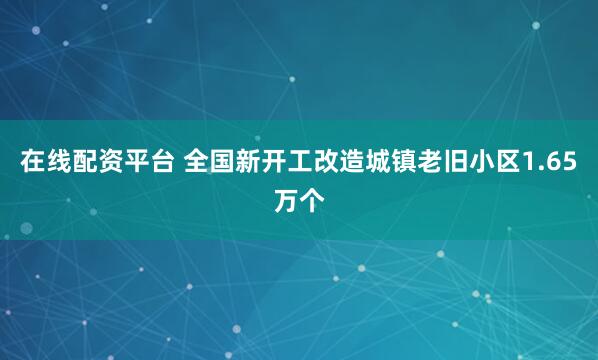 在线配资平台 全国新开工改造城镇老旧小区1.65万个