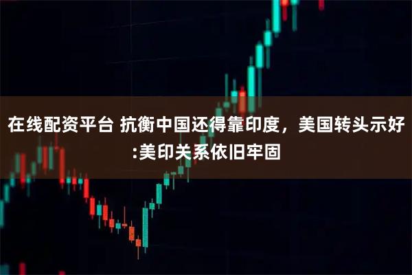 在线配资平台 抗衡中国还得靠印度，美国转头示好:美印关系依旧牢固