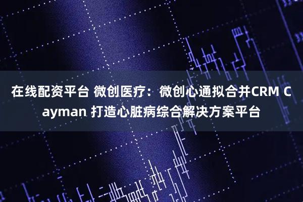 在线配资平台 微创医疗：微创心通拟合并CRM Cayman 打造心脏病综合解决方案平台