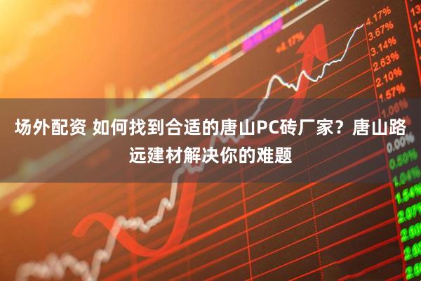 场外配资 如何找到合适的唐山PC砖厂家？唐山路远建材解决你的难题