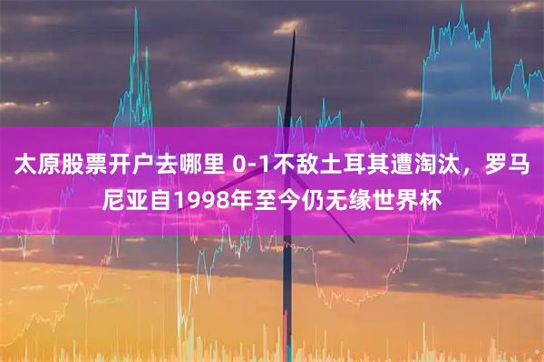 太原股票开户去哪里 0-1不敌土耳其遭淘汰，罗马尼亚自1998年至今仍无缘世界杯