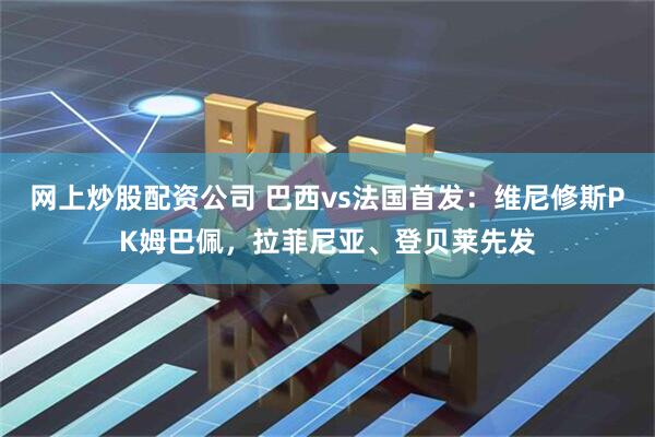 网上炒股配资公司 巴西vs法国首发：维尼修斯PK姆巴佩，拉菲尼亚、登贝莱先发