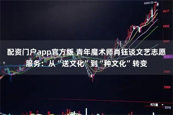 配资门户app官方版 青年魔术师肖钰谈文艺志愿服务：从“送文化”到“种文化”转变