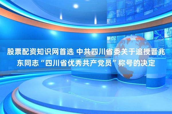 股票配资知识网首选 中共四川省委关于追授晋兆东同志“四川省优秀共产党员”称号的决定