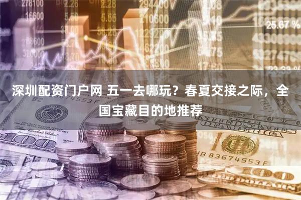 深圳配资门户网 五一去哪玩？春夏交接之际，全国宝藏目的地推荐