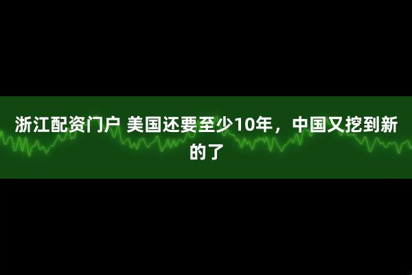 浙江配资门户 美国还要至少10年，中国又挖到新的了