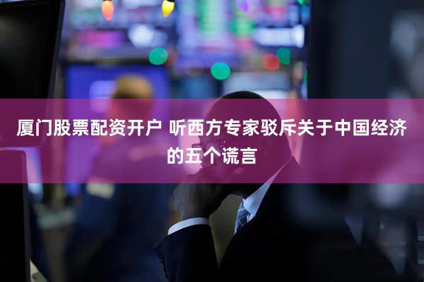 厦门股票配资开户 听西方专家驳斥关于中国经济的五个谎言
