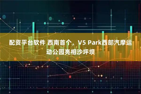 配资平台软件 西南首个，V5 Park西部汽摩运动公园亮相沙坪坝