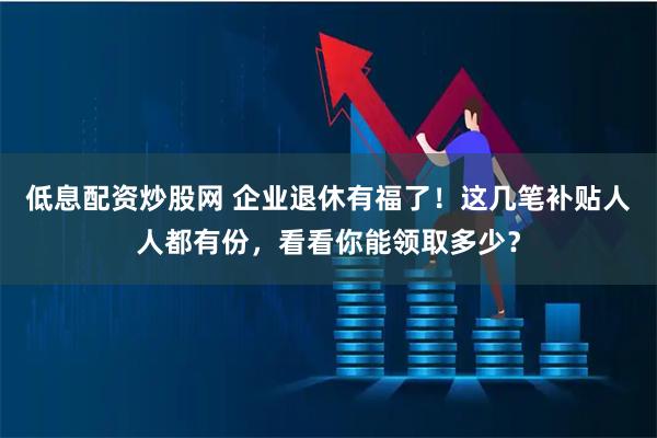 低息配资炒股网 企业退休有福了！这几笔补贴人人都有份，看看你能领取多少？