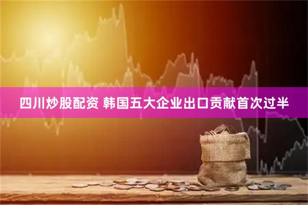四川炒股配资 韩国五大企业出口贡献首次过半
