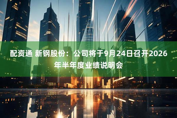 配资通 新钢股份：公司将于9月24日召开2026年半年度业绩说明会